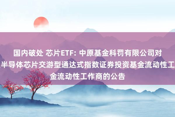 国内破处 芯片ETF: 中原基金科罚有限公司对于中原国证半导体芯片交游型通达式指数证券投资基金流动性工作商的公告