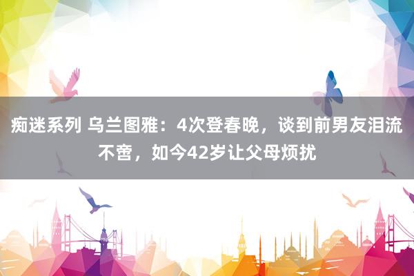 痴迷系列 乌兰图雅：4次登春晚，谈到前男友泪流不啻，如今42岁让父母烦扰