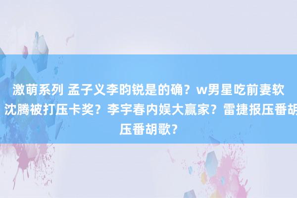 激萌系列 孟子义李昀锐是的确？w男星吃前妻软饭？沈腾被打压卡奖？李宇春内娱大赢家？雷捷报压番胡歌？