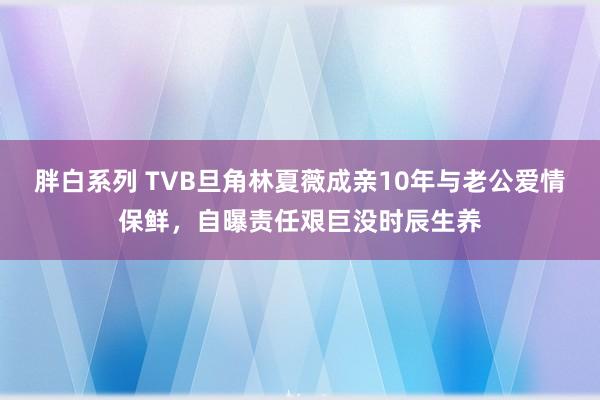 胖白系列 TVB旦角林夏薇成亲10年与老公爱情保鲜，自曝责任艰巨没时辰生养