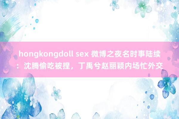 hongkongdoll sex 微博之夜名时事陆续：沈腾偷吃被捏，丁禹兮赵丽颖内场忙外交