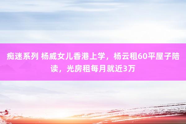 痴迷系列 杨威女儿香港上学，杨云租60平屋子陪读，光房租每月就近3万