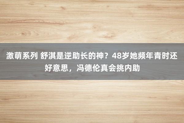 激萌系列 舒淇是逆助长的神？48岁她频年青时还好意思，冯德伦真会挑内助