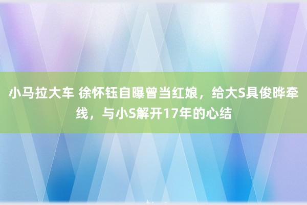 小马拉大车 徐怀钰自曝曾当红娘，给大S具俊晔牵线，与小S解开17年的心结