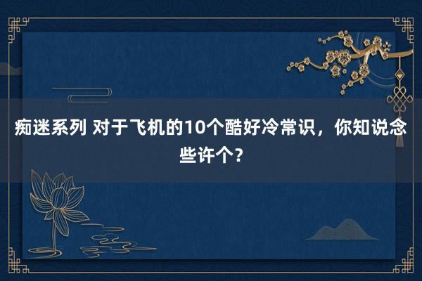 痴迷系列 对于飞机的10个酷好冷常识，你知说念些许个？