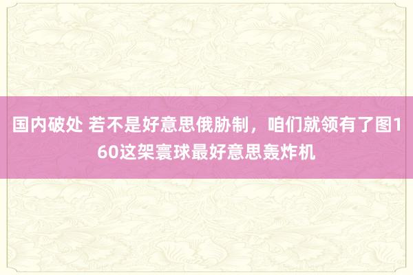 国内破处 若不是好意思俄胁制，咱们就领有了图160这架寰球最好意思轰炸机