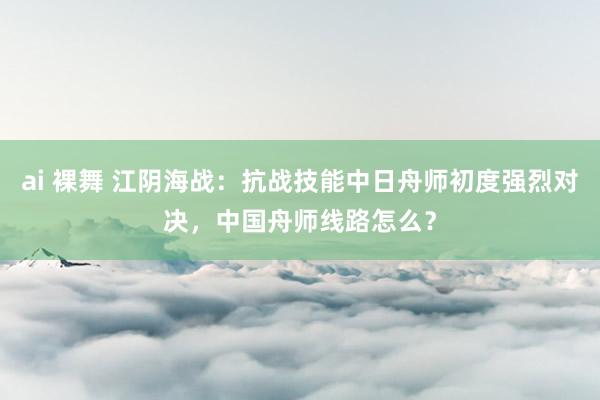 ai 裸舞 江阴海战：抗战技能中日舟师初度强烈对决，中国舟师线路怎么？