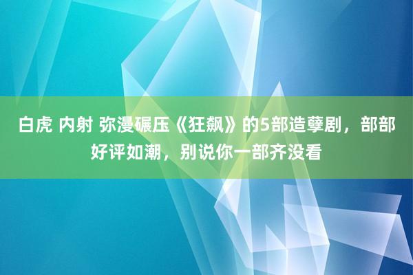 白虎 内射 弥漫碾压《狂飙》的5部造孽剧，部部好评如潮，别说你一部齐没看