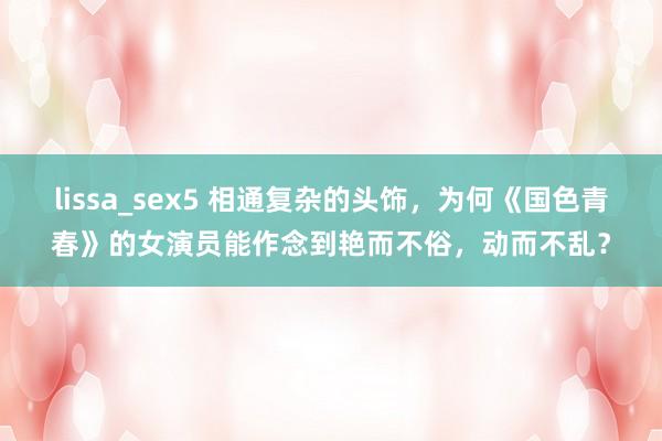 lissa_sex5 相通复杂的头饰，为何《国色青春》的女演员能作念到艳而不俗，动而不乱？