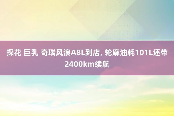 探花 巨乳 奇瑞风浪A8L到店， 轮廓油耗101L还带2400km续航