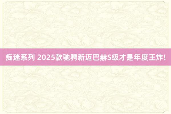 痴迷系列 2025款驰骋新迈巴赫S级才是年度王炸!