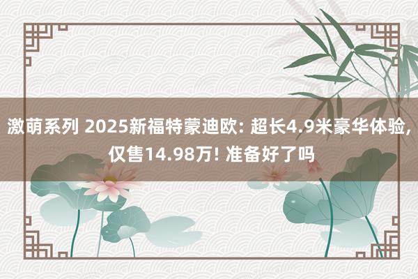 激萌系列 2025新福特蒙迪欧: 超长4.9米豪华体验， 仅售14.98万! 准备好了吗