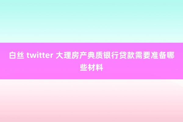 白丝 twitter 大理房产典质银行贷款需要准备哪些材料