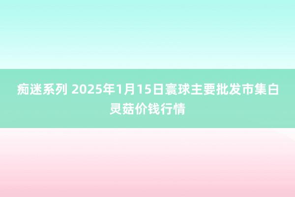 痴迷系列 2025年1月15日寰球主要批发市集白灵菇价钱行情