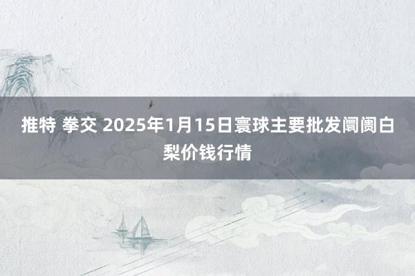 推特 拳交 2025年1月15日寰球主要批发阛阓白梨价钱行情