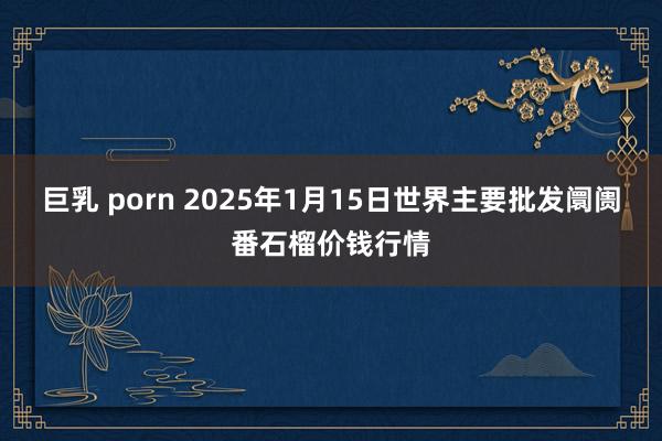 巨乳 porn 2025年1月15日世界主要批发阛阓番石榴价钱行情