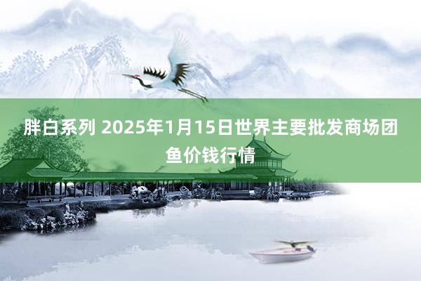 胖白系列 2025年1月15日世界主要批发商场团鱼价钱行情