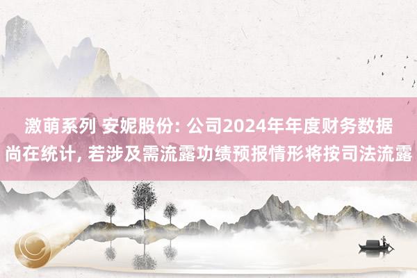 激萌系列 安妮股份: 公司2024年年度财务数据尚在统计， 若涉及需流露功绩预报情形将按司法流露