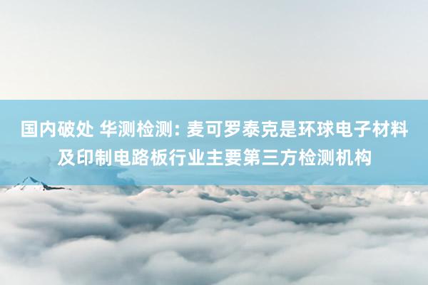 国内破处 华测检测: 麦可罗泰克是环球电子材料及印制电路板行业主要第三方检测机构