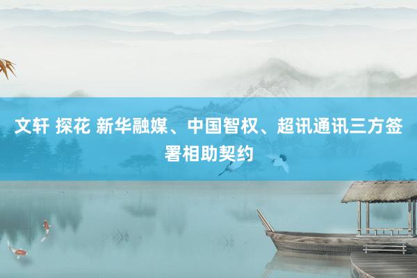 文轩 探花 新华融媒、中国智权、超讯通讯三方签署相助契约