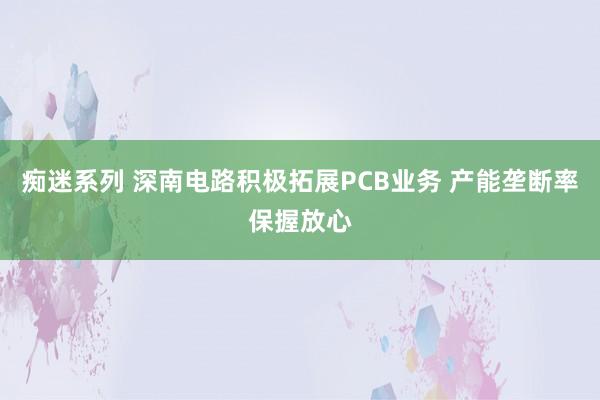 痴迷系列 深南电路积极拓展PCB业务 产能垄断率保握放心