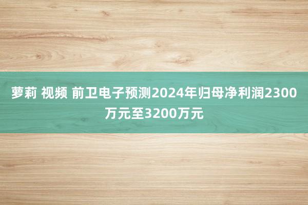 萝莉 视频 前卫电子预测2024年归母净利润2300万元至3200万元