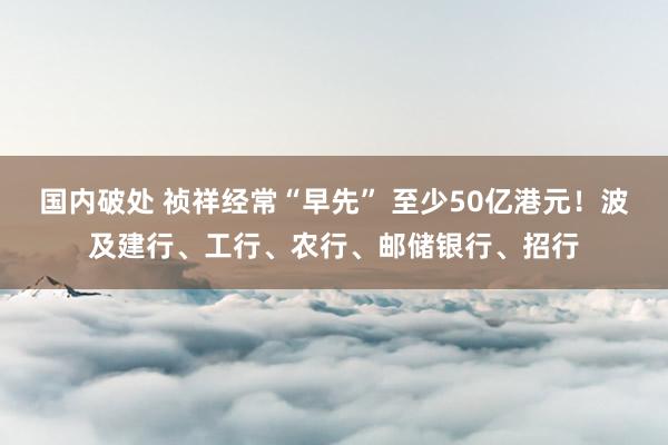 国内破处 祯祥经常“早先” 至少50亿港元！波及建行、工行、农行、邮储银行、招行