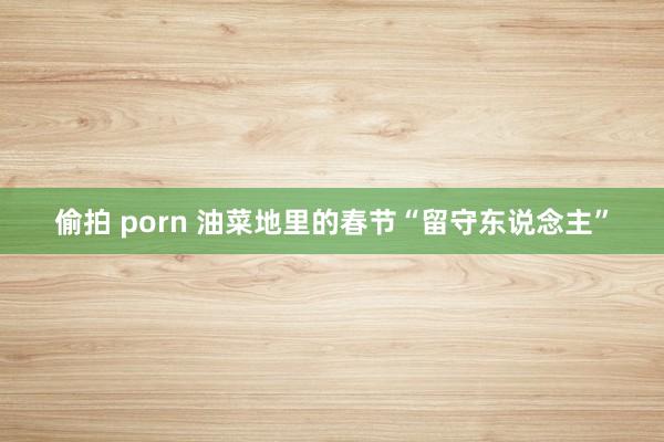 偷拍 porn 油菜地里的春节“留守东说念主”