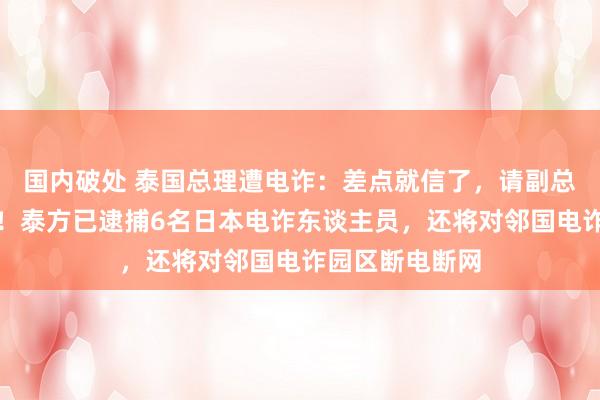 国内破处 泰国总理遭电诈：差点就信了，请副总理核实才发现！泰方已逮捕6名日本电诈东谈主员，还将对邻国电诈园区断电断网