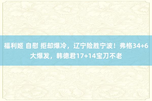 福利姬 自慰 拒却爆冷，辽宁险胜宁波！弗格34+6大爆发，韩德君17+14宝刀不老