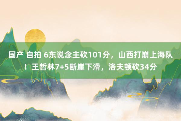 国产 自拍 6东说念主砍101分，山西打崩上海队！王哲林7+5断崖下滑，洛夫顿砍34分