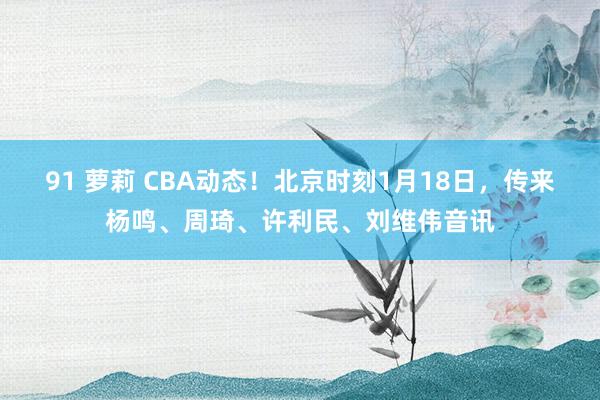 91 萝莉 CBA动态！北京时刻1月18日，传来杨鸣、周琦、许利民、刘维伟音讯