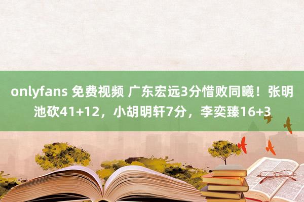 onlyfans 免费视频 广东宏远3分惜败同曦！张明池砍41+12，小胡明轩7分，李奕臻16+3