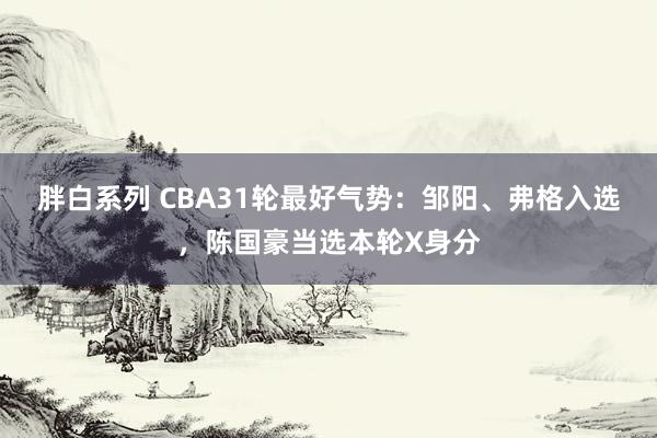 胖白系列 CBA31轮最好气势：邹阳、弗格入选，陈国豪当选本轮X身分