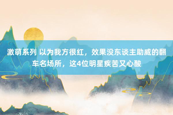 激萌系列 以为我方很红，效果没东谈主助威的翻车名场所，这4位明星疾苦又心酸