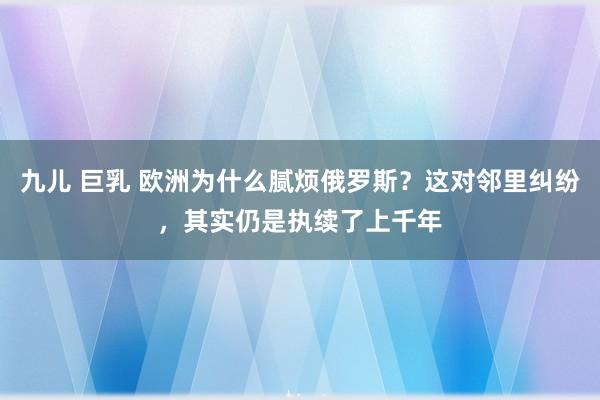 九儿 巨乳 欧洲为什么腻烦俄罗斯？这对邻里纠纷，其实仍是执续了上千年