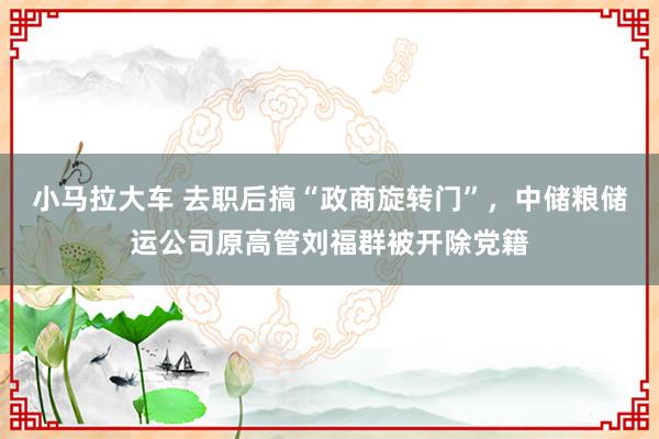 小马拉大车 去职后搞“政商旋转门”，中储粮储运公司原高管刘福群被开除党籍