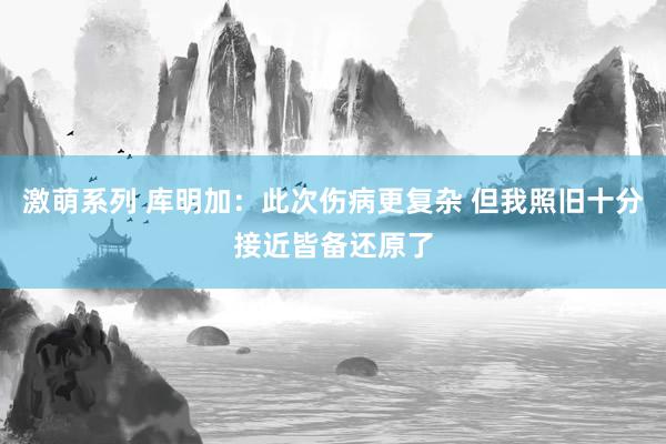 激萌系列 库明加：此次伤病更复杂 但我照旧十分接近皆备还原了