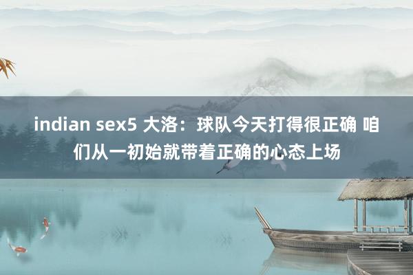 indian sex5 大洛：球队今天打得很正确 咱们从一初始就带着正确的心态上场