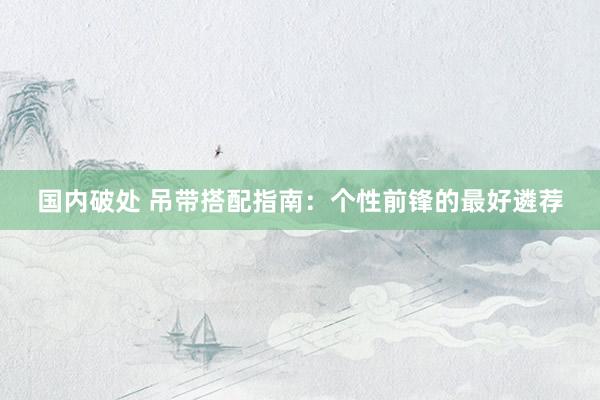 国内破处 吊带搭配指南：个性前锋的最好遴荐